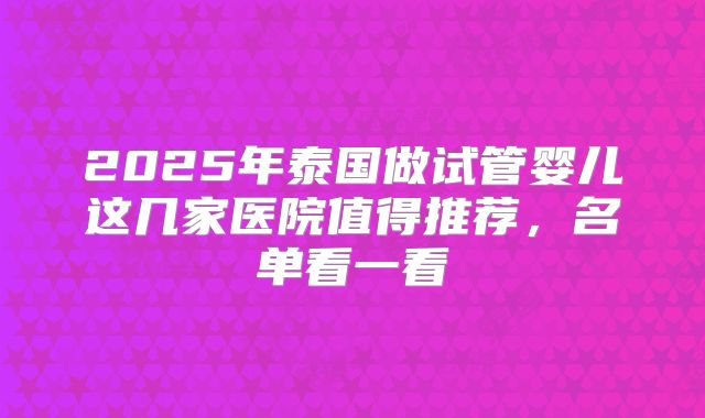 2025年泰国做试管婴儿这几家医院值得推荐,名单看一看