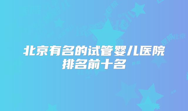 北京有名的试管婴儿医院排名前十名