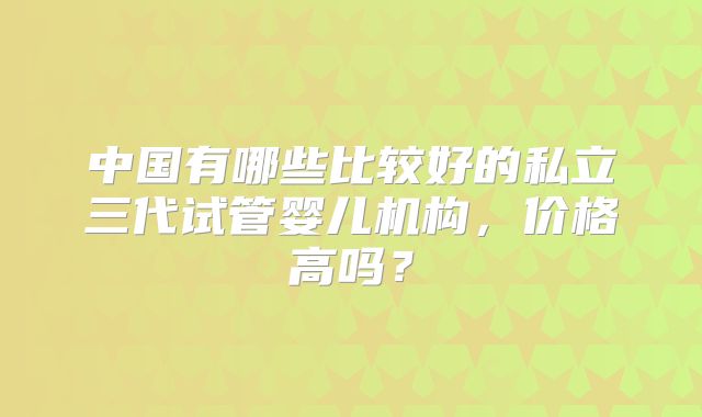 中国有哪些比较好的私立三代试管婴儿机构，价格高吗？
