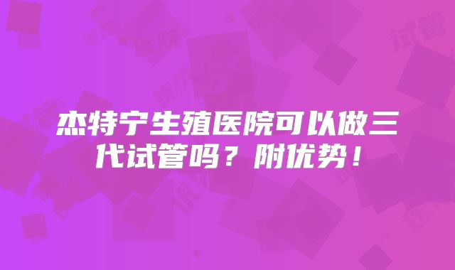 杰特宁生殖医院可以做三代试管吗?附优势!