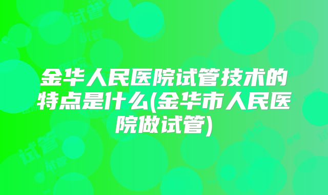 金华人民医院试管技术的特点是什么(金华市人民医院做试管)