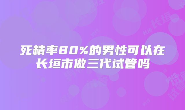 死精率80%的男性可以在长垣市做三代试管吗