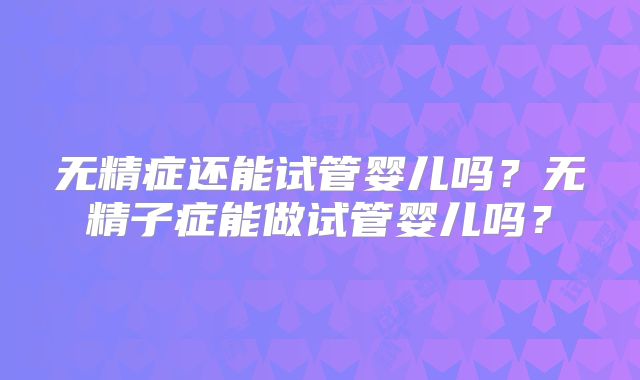 无精症还能试管婴儿吗?无精子症能做试管婴儿吗?