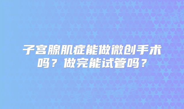 子宫腺肌症能做微创手术吗？做完能试管吗？