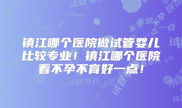 镇江哪个医院做试管婴儿比较专业！镇江哪个医院看不孕不育好一点！