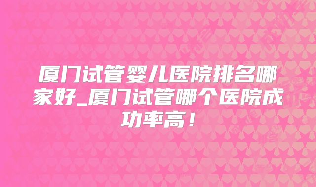 厦门试管婴儿医院排名哪家好_厦门试管哪个医院成功率高!