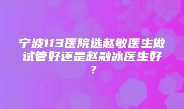 宁波113医院选赵敏医生做试管好还是赵融冰医生好?