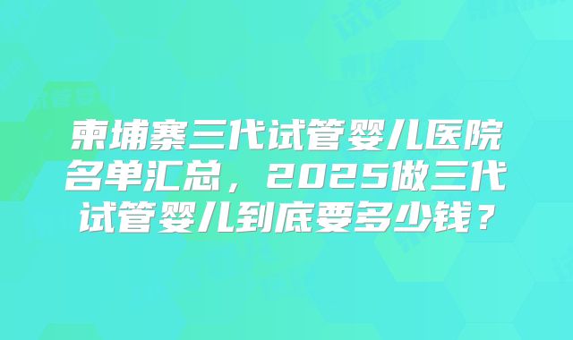 柬埔寨三代试管婴儿医院名单汇总，2025做三代试管婴儿到底要多少钱？