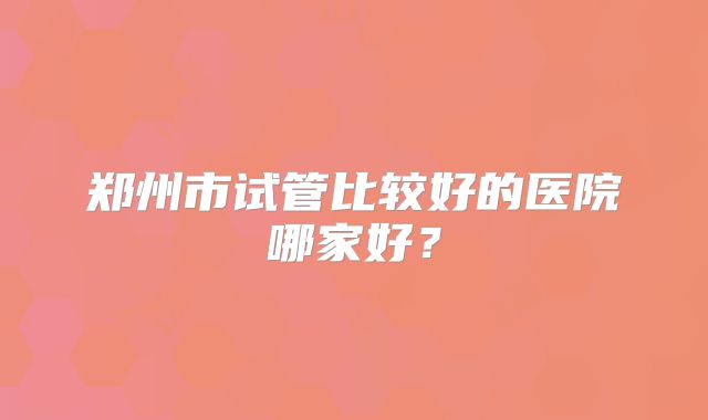 郑州市试管比较好的医院哪家好？