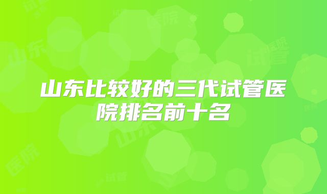 山东比较好的三代试管医院排名前十名