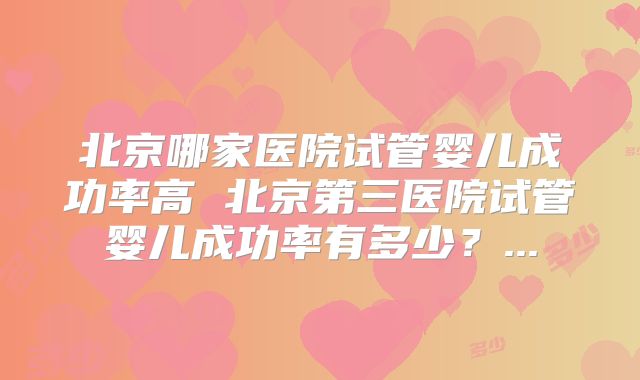 北京哪家医院试管婴儿成功率高 北京第三医院试管婴儿成功率有多少？...