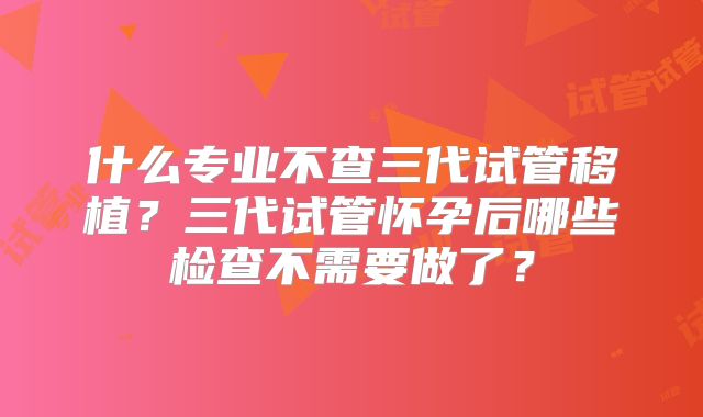 什么专业不查三代试管移植?三代试管怀孕后哪些检查不需要做了?