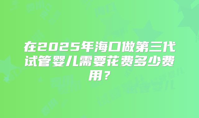 在2025年海口做第三代试管婴儿需要花费多少费用?