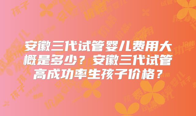 安徽三代试管婴儿费用大概是多少?安徽三代试管高成功率生孩子价格?