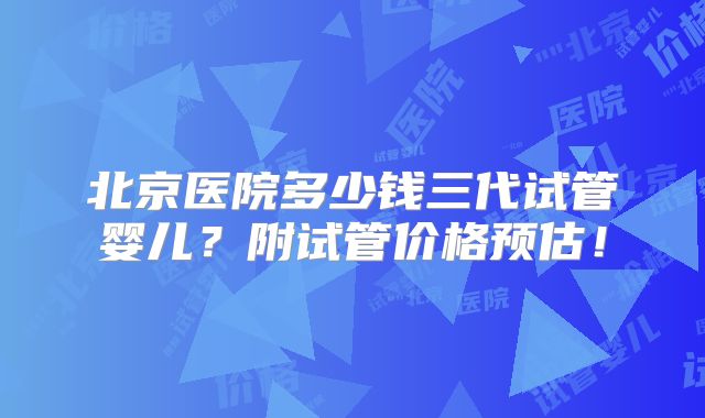北京医院多少钱三代试管婴儿？附试管价格预估！