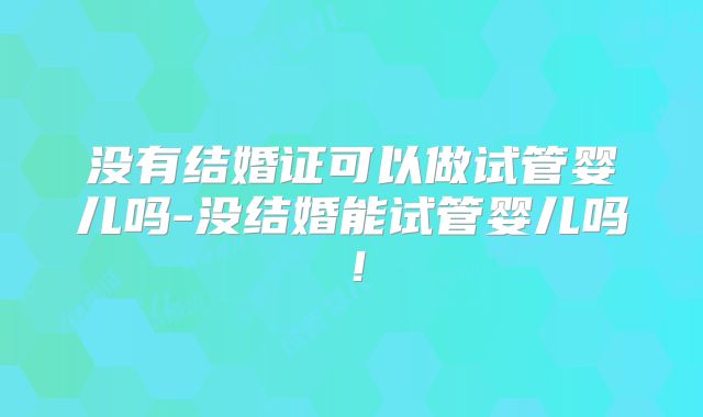 没有结婚证可以做试管婴儿吗-没结婚能试管婴儿吗!