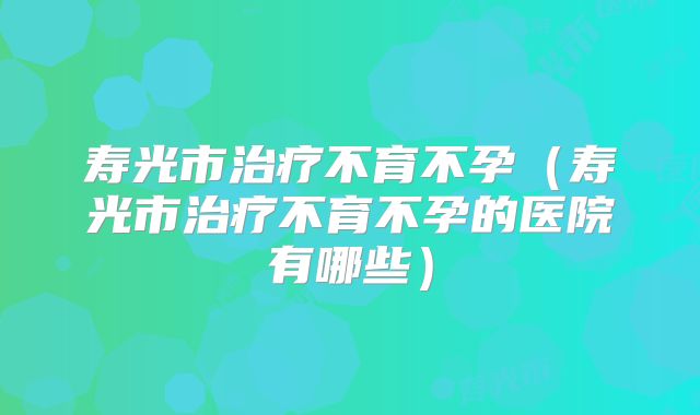 寿光市治疗不育不孕(寿光市治疗不育不孕的医院有哪些)