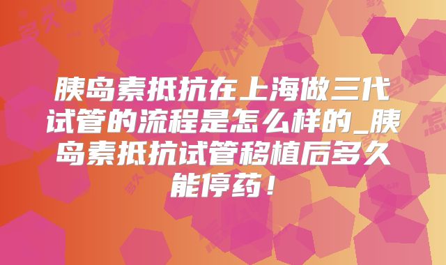 胰岛素抵抗在上海做三代试管的流程是怎么样的_胰岛素抵抗试管移植后多久能停药！