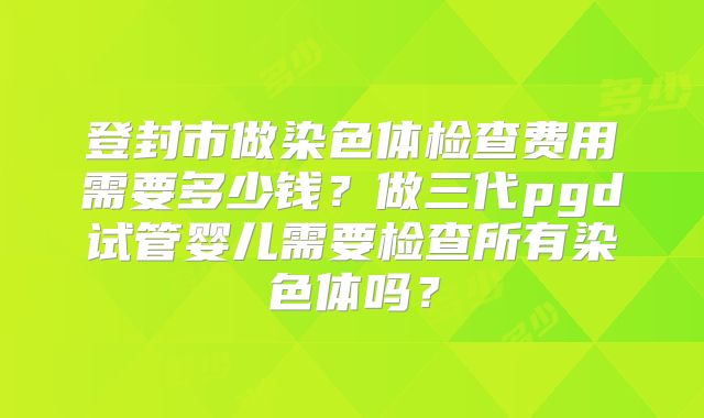 登封市做染色体检查费用需要多少钱？做三代pgd试管婴儿需要检查所有染色体吗？