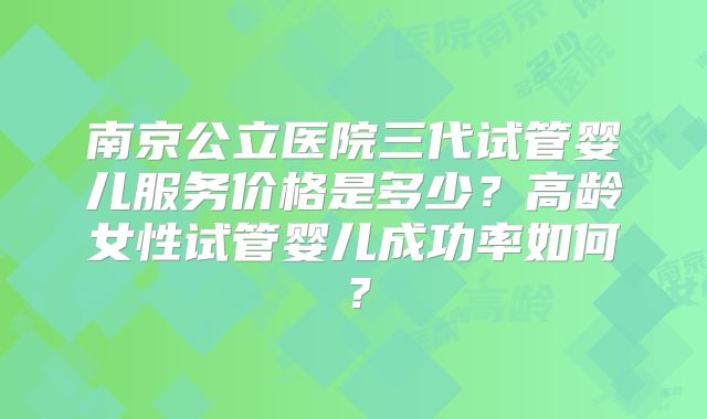 南京公立医院三代试管婴儿服务价格是多少？高龄女性试管婴儿成功率如何？