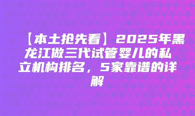 【本土抢先看】2025年黑龙江做三代试管婴儿的私立机构排名，5家靠谱的详解