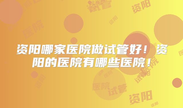 资阳哪家医院做试管好!资阳的医院有哪些医院!