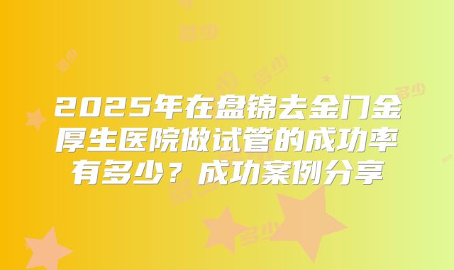 2025年在盘锦去金门金厚生医院做试管的成功率有多少？成功案例分享