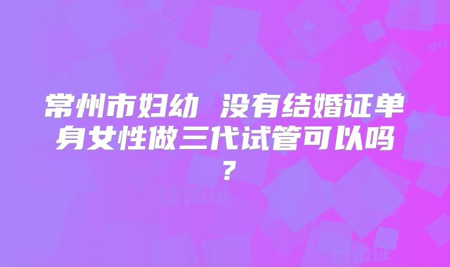 常州市妇幼 没有结婚证单身女性做三代试管可以吗?