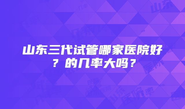 山东三代试管哪家医院好?的几率大吗?