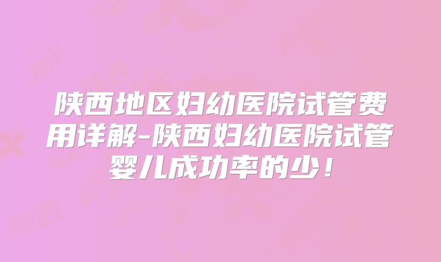 陕西地区妇幼医院试管费用详解-陕西妇幼医院试管婴儿成功率的少！