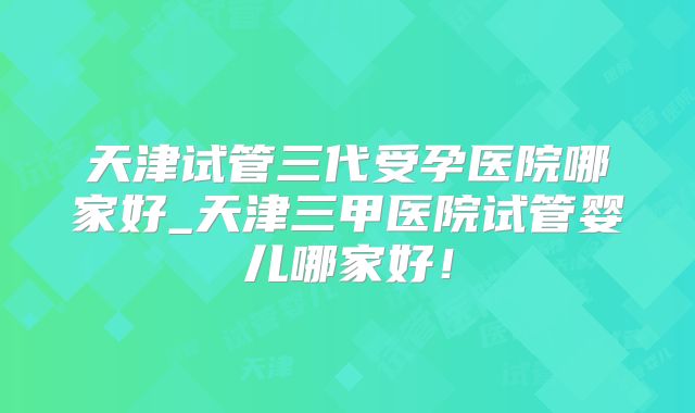 天津试管三代受孕医院哪家好_天津三甲医院试管婴儿哪家好！