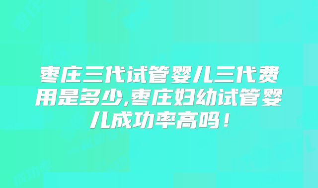 枣庄三代试管婴儿三代费用是多少,枣庄妇幼试管婴儿成功率高吗！