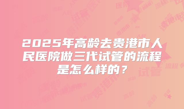 2025年高龄去贵港市人民医院做三代试管的流程是怎么样的?