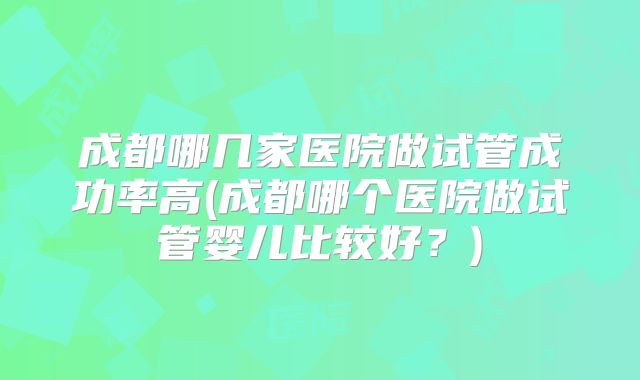 成都哪几家医院做试管成功率高(成都哪个医院做试管婴儿比较好？)