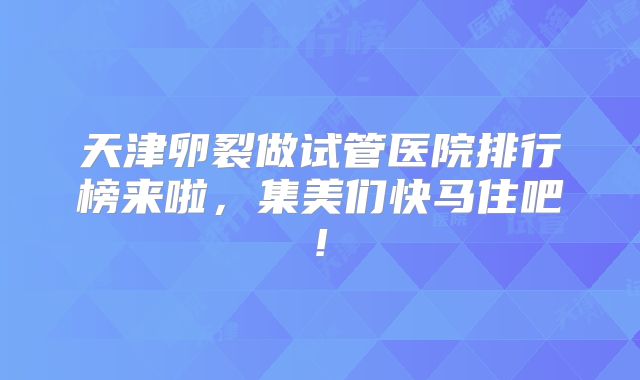 天津卵裂做试管医院排行榜来啦，集美们快马住吧!