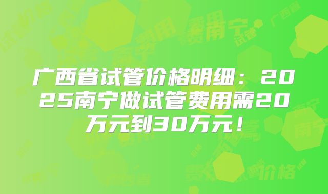 广西省试管价格明细：2025南宁做试管费用需20万元到30万元！