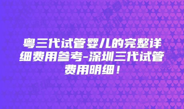 粤三代试管婴儿的完整详细费用参考-深圳三代试管费用明细！