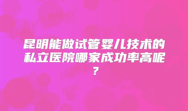 昆明能做试管婴儿技术的私立医院哪家成功率高呢？