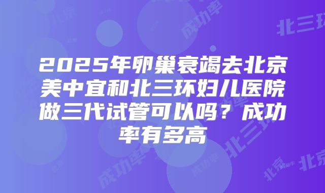 2025年卵巢衰竭去北京美中宜和北三环妇儿医院做三代试管可以吗？成功率有多高