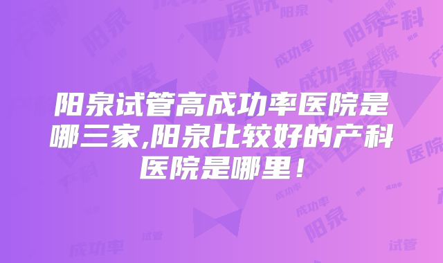 阳泉试管高成功率医院是哪三家,阳泉比较好的产科医院是哪里!