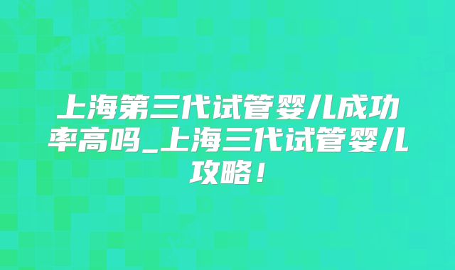 上海第三代试管婴儿成功率高吗_上海三代试管婴儿攻略！