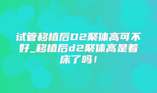 试管移植后D2聚体高可不好_移植后d2聚体高是着床了吗！