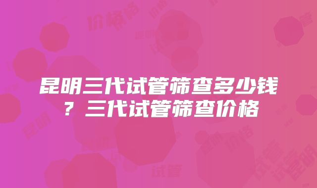 昆明三代试管筛查多少钱?三代试管筛查价格