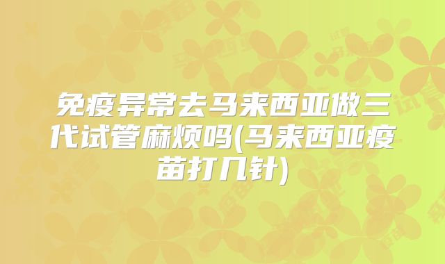 免疫异常去马来西亚做三代试管麻烦吗(马来西亚疫苗打几针)