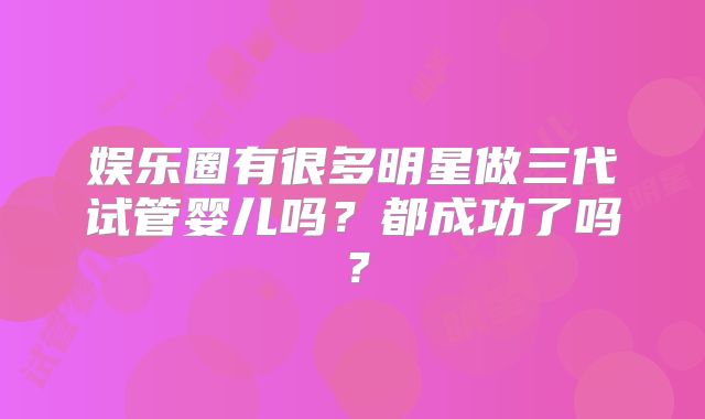 娱乐圈有很多明星做三代试管婴儿吗？都成功了吗？