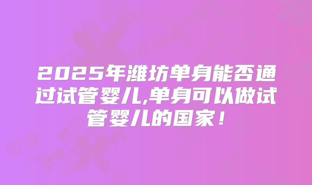 2025年潍坊单身能否通过试管婴儿,单身可以做试管婴儿的国家！