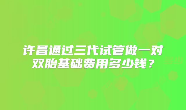 许昌通过三代试管做一对双胎基础费用多少钱？