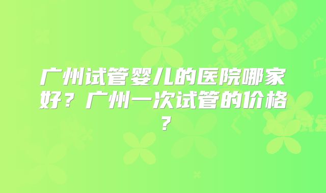 广州试管婴儿的医院哪家好?广州一次试管的价格?