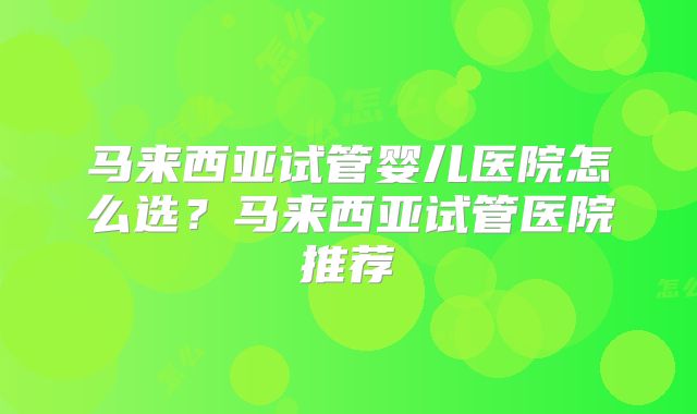 马来西亚试管婴儿医院怎么选?马来西亚试管医院推荐