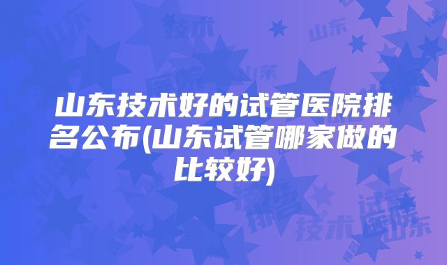 山东技术好的试管医院排名公布(山东试管哪家做的比较好)